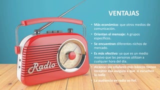 VENTAJAS
• Más económico: que otros medios de
comunicación.
• Orientan el mensaje: A grupos
específicos.
• Se encuentran diferentes nichos de
mercado.
• Es más efectivo: ya que es un medio
masivo que las personas utilizan a
cualquier hora del día.
• Alcance: los celulares más básicos tienen
receptor eso asegura a que si escuchen
la radio
• La audiencia en radio es fiel.
 