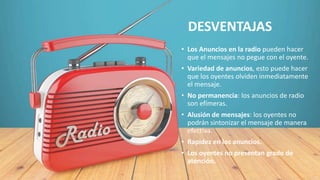 • Los Anuncios en la radio pueden hacer
que el mensajes no pegue con el oyente.
• Variedad de anuncios, esto puede hacer
que los oyentes olviden inmediatamente
el mensaje.
• No permanencia: los anuncios de radio
son efímeras.
• Alusión de mensajes: los oyentes no
podrán sintonizar el mensaje de manera
efectiva.
• Rapidez en los anuncios.
• Los oyentes no presentan grado de
atención.
DESVENTAJAS
 