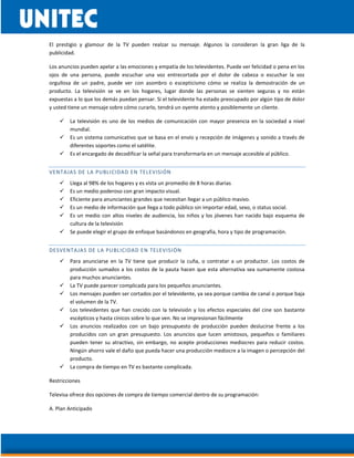 El prestigio y glamour de la TV pueden realzar su mensaje. Algunos la consideran la gran liga de la
publicidad.
Los anuncios pueden apelar a las emociones y empatía de los televidentes. Puede ver felicidad o pena en los
ojos de una persona, puede escuchar una voz entrecortada por el dolor de cabeza o escuchar la voz
orgullosa de un padre, puede ver con asombro o escepticismo cómo se realiza la demostración de un
producto. La televisión se ve en los hogares, lugar donde las personas se sienten seguras y no están
expuestas a lo que los demás puedan pensar. Si el televidente ha estado preocupado por algún tipo de dolor
y usted tiene un mensaje sobre cómo curarlo, tendrá un oyente atento y posiblemente un cliente.
 La televisión es uno de los medios de comunicación con mayor presencia en la sociedad a nivel
mundial.
 Es un sistema comunicativo que se basa en el envío y recepción de imágenes y sonido a través de
diferentes soportes como el satélite.
 Es el encargado de decodificar la señal para transformarla en un mensaje accesible al público.
VENTAJAS DE LA PUBLICIDAD EN TELEVISIÓN
 Llega al 98% de los hogares y es vista un promedio de 8 horas diarias
 Es un medio poderoso con gran impacto visual.
 Eficiente para anunciantes grandes que necesitan llegar a un público masivo.
 Es un medio de información que llega a todo público sin importar edad, sexo, o status social.
 Es un medio con altos niveles de audiencia, los niños y los jóvenes han nacido bajo esquema de
cultura de la televisión
 Se puede elegir el grupo de enfoque basándonos en geografía, hora y tipo de programación.
DESVENTAJAS DE LA PUBLICIDAD EN TELEVISIÓN
 Para anunciarse en la TV tiene que producir la cuña, o contratar a un productor. Los costos de
producción sumados a los costos de la pauta hacen que esta alternativa sea sumamente costosa
para muchos anunciantes.
 La TV puede parecer complicada para los pequeños anunciantes.
 Los mensajes pueden ser cortados por el televidente, ya sea porque cambia de canal o porque baja
el volumen de la TV.
 Los televidentes que han crecido con la televisión y los efectos especiales del cine son bastante
escépticos y hasta cínicos sobre lo que ven. No se impresionan fácilmente
 Los anuncios realizados con un bajo presupuesto de producción pueden deslucirse frente a los
producidos con un gran presupuesto. Los anuncios que lucen amistosos, pequeños o familiares
pueden tener su atractivo, sin embargo, no acepte producciones mediocres para reducir costos.
Ningún ahorro vale el daño que pueda hacer una producción mediocre a la imagen o percepción del
producto.
 La compra de tiempo en TV es bastante complicada.
Restricciones
Televisa ofrece dos opciones de compra de tiempo comercial dentro de su programación:
A. Plan Anticipado
 