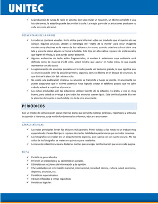  La producción de cuñas de radio es sencilla. Con sólo enviar un resumen, un libreto completo o una
lista de temas, la estación puede desarrollar la cuña. La mayor parte de las estaciones producen su
cuña sin costo adicional.
DESVENTAJAS DE LA RADIO
 La radio no contiene visuales. No lo utilice para informar sobre un producto que el oyente aún no
conoce. Algunos anuncios utilizan la estrategia del "teatro de la mente" para crear imágenes
visuales muy efectivas en la mente de los radioescuchas como cuando usted escucha el abrir una
lata y escucha cómo alguien se toma la bebida. Este tipo de alternativa requiere de profesionales
que logren el efecto, lo que puede costar bastante.
 Algunas audiencias de radio están fragmentadas, si existen 4 estaciones cuya audiencia está
definida como de mujeres 25-49 años, usted tendría que pautar en todas éstas, lo que puede
representar un alto costo.
 La aglomeración de anuncios pautados en la radio puede ser bastante grande, lo que significa que
su anuncio puede tener la posición primera, segunda, sexta o décima en el bloque de anuncios, lo
que distrae la atención del radioescucha.
 No existe una publicación impresa, su anuncio se transmite y luego se pierde. El anunciante no
puede asegurarse que el cliente potencial haya logrado anotar el teléfono puesto que no sabe
cuándo volverá a repetirse el anuncio.
 Las cuñas producidas por las estaciones utilizan talento de la estación. Es gratis, y eso es muy
bueno, pero usted se arriesga a que todos los anuncios suenen igual. Esta similitud puede distraer
la atención del oyente o confundirla con la de otro anunciante.
PERIÓDICOS
Son un medio de comunicación social impreso diario que presenta noticias (crónicas, reportajes) y artículos
de opinión o literarios, cuya misión fundamental es informar, educar y entretener.
CARACTERÍSTICAS
 Las notas principales llevan los titulares más grandes. Poner cabeza a las notas es un trabajo muy
especializado. Parece fácil pero requiere de ciertas habilidades particulares que no todos tenemos.
 Las fotografías se revelan en un departamento especial, que cuenta con un cuarto oscuro. Ahí los
rollos de los fotógrafos se meten en químicos para revelarlos.
 La mesa de redacción se reúne todas las noches para escoger la información que va en cada página.
TIPOS
 Periódicos generalizados



deportes, anuncios, etc.
 Periódicos especializados

 Periódicos digitales
 