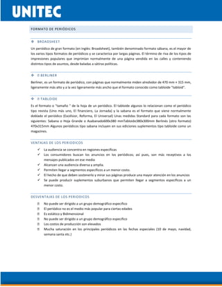 FORMATO DE PERIÓDICOS
 BROADSHEET
Un periódico de gran formato (en inglés: Broadsheet), también denominado formato sábana, es el mayor de
los varios tipos formatos de periódicos y se caracteriza por largas páginas. El término de riva de los tipos de
impresiones populares que imprimían normalmente de una página vendida en las calles y conteniendo
distintos tipos de asuntos, desde baladas a sátiras políticas.

Berliner, es un formato de periódico, con páginas que normalmente miden alrededor de 470 mm × 315 mm,
ligeramente más alto y a la vez ligeramente más ancho que el formato conocido como tabloide "tabloid".

Es el formato o "tamaño " de la hoja de un periódico. El tabloide algunos lo relacionan como el periódico
tipo revista (Uno más uno, El financiero, La Jornada) y la sabana es el formato que viene normalmente
doblado el periódico (Excélsior, Reforma, El Universal) Unas medidas Standard para cada formato son las
siguientes: Sabana o Hoja Grande o Asabanado600x380 mmTabloide380x300mm Berlinés (otro formato)
470x315mm Algunos periódicos tipo sabana incluyen en sus ediciones suplementos tipo tabloide como un
magazines.
VENTAJAS DE LOS PERIODICOS
 La audiencia se concentra en regiones específicas
 Los consumidores buscan los anuncios en los periódicos; así pues, son más receptivos a los
mensajes publicados en ese medio
 Alcanzan una audiencia diversa y amplia.
 Permiten llegar a segmentos específicos a un menor costo.
 El hecho de que deben sostenerlo y mirar sus páginas produce una mayor atención en los anuncios
 Se puede producir suplementos suburbanos que permiten llegar a segmentos específicos a un
menor costo.
DESVENTAJAS DE LOS PERIODICOS
No puede ser dirigido a un grupo demográfico especifico
El periódico no es el medio más popular para ciertas edades
Es estático y Bidimensional
No puede ser dirigido a un grupo demográfico especifico
Los costos de producción son elevados
Mucha saturación en los principales periódicos en las fechas especiales (10 de mayo, navidad,
semana santa etc.)
 