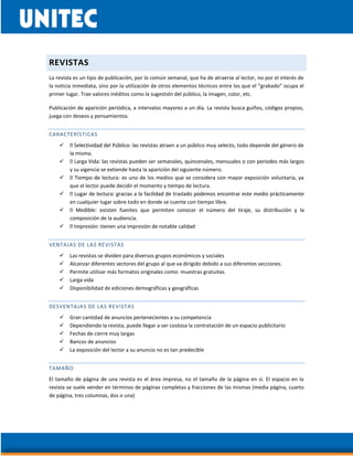 REVISTAS
La revista es un tipo de publicación, por lo común semanal, que ha de atraerse al lector, no por el interés de
la noticia inmediata, sino por la utilización de otros elementos técnicos entre los que el “grabado” ocupa el
primer lugar. Trae valores inéditos como la sugestión del público, la imagen, color, etc.
Publicación de aparición periódica, a intervalos mayores a un día. La revista busca guiños, códigos propios,
juega con deseos y pensamientos.
CARACTERÍSTICAS
 raen a un público muy selecto, todo depende del género de
la misma.

y su vigencia se extiende hasta la aparición del siguiente número.
 uno de los medios que se considera con mayor exposición voluntaria, ya
que el lector puede decidir el momento y tiempo de lectura.

en cualquier lugar sobre todo en donde se cuente con tiempo libre.

composición de la audiencia.

VENTAJAS DE LAS REVISTAS
 Las revistas se dividen para diversos grupos económicos y sociales
 Alcanzar diferentes sectores del grupo al que va dirigido debido a sus diferentes secciones.
 Permite utilizar más formatos originales como: muestras gratuitas.
 Larga vida
 Disponibilidad de ediciones demográficas y geográficas
DESVENTAJAS DE LAS REVISTAS
 Gran cantidad de anuncios pertenecientes a su competencia
 Dependiendo la revista, puede llegar a ser costosa la contratación de un espacio publicitario
 Fechas de cierre muy largas
 Bancos de anuncios
 La exposición del lector a su anuncio no es tan predecible
TAMAÑO
El tamaño de página de una revista es el área impresa, no el tamaño de la página en sí. El espacio en la
revista se suele vender en términos de páginas completas y fracciones de las mismas (media página, cuarto
de página, tres columnas, dos o una)
 