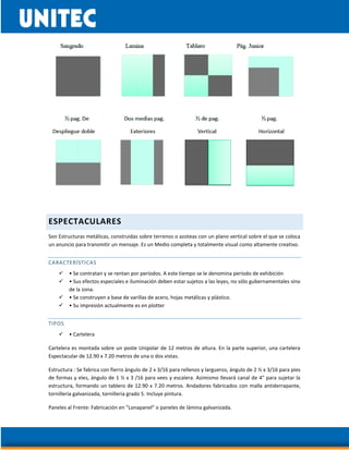 ESPECTACULARES
Son Estructuras metálicas, construidas sobre terrenos o azoteas con un plano vertical sobre el que se coloca
un anuncio para transmitir un mensaje. Es un Medio completa y totalmente visual como altamente creativo.
CARACTERÍSTICAS
 • Se contratan y se rentan por períodos. A este tiempo se le denomina período de exhibición
 • Sus efectos especiales e iluminación deben estar sujetos a las leyes, no sólo gubernamentales sino
de la zona.
 • Se construyen a base de varillas de acero, hojas metálicas y plástico.
 • Su impresión actualmente es en plotter
TIPOS
 • Cartelera
Cartelera es montada sobre un poste Unipolar de 12 metros de altura. En la parte superior, una cartelera
Espectacular de 12.90 x 7.20 metros de una o dos vistas.
Estructura : Se fabrica con fierro ángulo de 2 x 3/16 para rellenos y largueros, ángulo de 2 ½ x 3/16 para pies
de formas y eles, ángulo de 1 ½ x 3 /16 para vees y escalera. Asimismo llevará canal de 4" para sujetar la
estructura, formando un tablero de 12.90 x 7.20 metros. Andadores fabricados con malla antiderrapante,
tornillería galvanizada, tornillería grado 5. Incluye pintura.
Paneles al Frente: Fabricación en "Lonapanel" o paneles de lámina galvanizada.
 