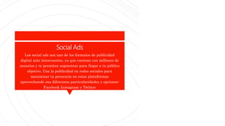 SocialAds
Los social ads son uno de los formatos de publicidad
digital más interesantes, ya que cuentan con millones de
usuarios y te permiten segmentar para llegar a tu público
objetivo. Usa la publicidad en redes sociales para
maximizar tu presencia en estas plataformas
aprovechando sus diferentes particularidades y opciones:
Facebook Instagram y Twitter
 