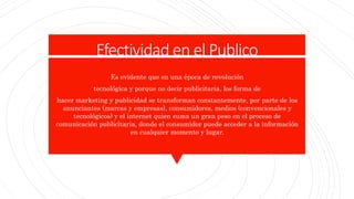 Efectividad en el Publico
Es evidente que en una época de revolución
tecnológica y porque no decir publicitaria, los forma de
hacer marketing y publicidad se transforman constantemente, por parte de los
anunciantes (marcas y empresas), consumidores, medios (convencionales y
tecnológicos) y el internet quien suma un gran peso en el proceso de
comunicación publicitaria, donde el consumidor puede acceder a la información
en cualquier momento y lugar.
 