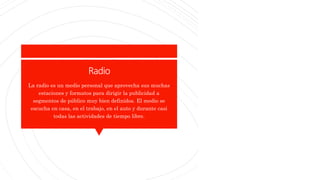Radio
La radio es un medio personal que aprovecha sus muchas
estaciones y formatos para dirigir la publicidad a
segmentos de público muy bien definidos. El medio se
escucha en casa, en el trabajo, en el auto y durante casi
todas las actividades de tiempo libre.
 