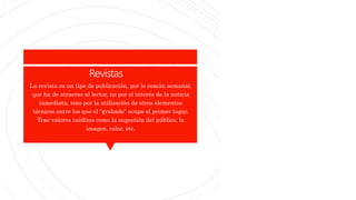Revistas
La revista es un tipo de publicación, por lo común semanal,
que ha de atraerse al lector, no por el interés de la noticia
inmediata, sino por la utilización de otros elementos
técnicos entre los que el “grabado” ocupa el primer lugar.
Trae valores inéditos como la sugestión del público, la
imagen, color, etc.
 
