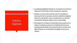 Medios
Digitales
 La publicidad digitalestá enfocada en una relación con el cliente a
través del internet (redes sociales, buscadores y websites).
 Ventajas: Su alcance está creciendo cada vez más debido al
acceso que tienen las personas a internet y plataformas digitales:
cada vez es más grande y mejor. Se puede hacer una selección
más específica del grupo objetivo al que se desea llegar
 Desventajas:Si tu enfoque es la publicidad masiva puede que no
tengas el resultado que alcanza el marketing tradicional, pues
este depende demasiado de la interacción de los usuarios con lo
digital. Requiere el uso de plataformas digitales y de acceso a
internet.
 