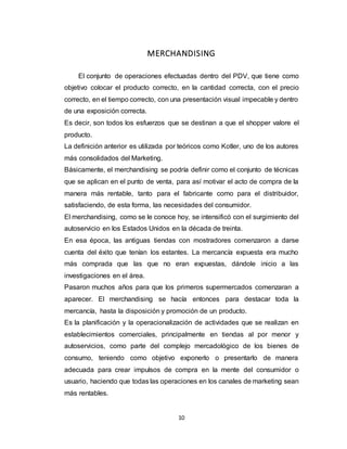 10
MERCHANDISING
El conjunto de operaciones efectuadas dentro del PDV, que tiene como
objetivo colocar el producto correcto, en la cantidad correcta, con el precio
correcto, en el tiempo correcto, con una presentación visual impecable y dentro
de una exposición correcta.
Es decir, son todos los esfuerzos que se destinan a que el shopper valore el
producto.
La definición anterior es utilizada por teóricos como Kotler, uno de los autores
más consolidados del Marketing.
Básicamente, el merchandising se podría definir como el conjunto de técnicas
que se aplican en el punto de venta, para así motivar el acto de compra de la
manera más rentable, tanto para el fabricante como para el distribuidor,
satisfaciendo, de esta forma, las necesidades del consumidor.
El merchandising, como se le conoce hoy, se intensificó con el surgimiento del
autoservicio en los Estados Unidos en la década de treinta.
En esa época, las antiguas tiendas con mostradores comenzaron a darse
cuenta del éxito que tenían los estantes. La mercancía expuesta era mucho
más comprada que las que no eran expuestas, dándole inicio a las
investigaciones en el área.
Pasaron muchos años para que los primeros supermercados comenzaran a
aparecer. El merchandising se hacía entonces para destacar toda la
mercancía, hasta la disposición y promoción de un producto.
Es la planificación y la operacionalización de actividades que se realizan en
establecimientos comerciales, principalmente en tiendas al por menor y
autoservicios, como parte del complejo mercadológico de los bienes de
consumo, teniendo como objetivo exponerlo o presentarlo de manera
adecuada para crear impulsos de compra en la mente del consumidor o
usuario, haciendo que todas las operaciones en los canales de marketing sean
más rentables.
 