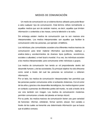 11
MEDIOS DE COMUNICACIÓN
Un medio de comunicación es un sistema técnico utilizado para poder llevar
a cabo cualquier tipo de comunicación. Este término refiere normalmente a
aquellos medios que son de carácter masivo, es decir, aquellos que brindan
información o contenidos a las masas, como la televisión o la radio.
Sin embargo, existen medios de comunicación que no son masivos sino
interpersonales. Los medios interpersonales son aquellos que facilitan la
comunicación entre las personas, por ejemplo: el teléfono.
Los individuos y las comunidades acceden a los diferentes medios masivos de
comunicación para tener material informativo que describa, explique y
analice datos y acontecimientos de diversos tipos (políticos, económicos,
sociales o culturales) a nivel local o mundial. A su vez, los individuos acceden
a los medios interpersonales para comunicarse entre individuos o grupos.
Los medios de comunicación han tenido un rol preponderante dentro del
desarrollo humano y de las sociedades. Su principal objetivo ha sido ofrecerse
como canal a través del cual las personas se comunican u obtienen
información.
Por un lado, los medios de comunicación interpersonales han permitido que
las personas puedan comunicarse entre sí sorteando distancias. Con el correr
de los años y gracias a los desarrollos tecnológicos, los medios lograron poner
en contacto a personas de diferentes partes del mundo, no solo a través de la
voz sino también con imagen. Los medios de comunicación modernos
permiten comunicarse a través del planeta en tiempo récord.
Por su parte, los medios masivos de comunicación tienen una gran variedad
de funciones: informar, entretener, formar opinión, educar. Son canales a
través de los cuales se transmite una determinada información que se busca
que el público conozca.
 