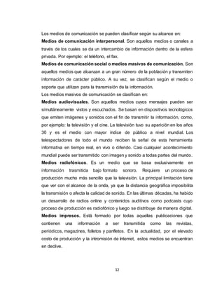 12
Los medios de comunicación se pueden clasificar según su alcance en:
Medios de comunicación interpersonal. Son aquellos medios o canales a
través de los cuales se da un intercambio de información dentro de la esfera
privada. Por ejemplo: el teléfono, el fax.
Medios de comunicación social o medios masivos de comunicación. Son
aquellos medios que alcanzan a un gran número de la población y transmiten
información de carácter público. A su vez, se clasifican según el medio o
soporte que utilizan para la transmisión de la información.
Los medios masivos de comunicación se clasifican en:
Medios audiovisuales. Son aquellos medios cuyos mensajes pueden ser
simultáneamente vistos y escuchados. Se basan en dispositivos tecnológicos
que emiten imágenes y sonidos con el fin de transmitir la información, como,
por ejemplo: la televisión y el cine. La televisión tuvo su aparición en los años
30 y es el medio con mayor índice de público a nivel mundial. Los
telespectadores de todo el mundo reciben la señal de esta herramienta
informativa en tiempo real, en vivo o diferido. Casi cualquier acontecimiento
mundial puede ser transmitido con imagen y sonido a todas partes del mundo.
Medios radiofónicos. Es un medio que se basa exclusivamente en
información trasmitida bajo formato sonoro. Requiere un proceso de
producción mucho más sencillo que la televisión. La principal limitación tiene
que ver con el alcance de la onda, ya que la distancia geográfica imposibilita
la transmisión o afecta la calidad de sonido. En las últimas décadas, ha habido
un desarrollo de radios online y contenidos auditivos como podcasts cuyo
proceso de producción es radiofónico y luego se distribuye de manera digital.
Medios impresos. Está formado por todas aquellas publicaciones que
contienen una información a ser transmitida como las revistas,
periódicos, magazines, folletos y panfletos. En la actualidad, por el elevado
costo de producción y la intromisión de Internet, estos medios se encuentran
en declive.
 