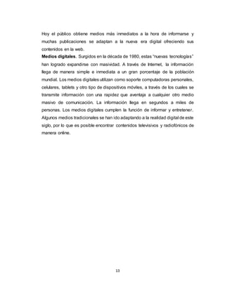13
Hoy el público obtiene medios más inmediatos a la hora de informarse y
muchas publicaciones se adaptan a la nueva era digital ofreciendo sus
contenidos en la web.
Medios digitales. Surgidos en la década de 1980, estas “nuevas tecnologías”
han logrado expandirse con masividad. A través de Internet, la información
llega de manera simple e inmediata a un gran porcentaje de la población
mundial. Los medios digitales utilizan como soporte computadoras personales,
celulares, tablets y otro tipo de dispositivos móviles, a través de los cuales se
transmite información con una rapidez que aventaja a cualquier otro medio
masivo de comunicación. La información llega en segundos a miles de
personas. Los medios digitales cumplen la función de informar y entretener.
Algunos medios tradicionales se han ido adaptando a la realidad digital de este
siglo, por lo que es posible encontrar contenidos televisivos y radiofónicos de
manera online.
 