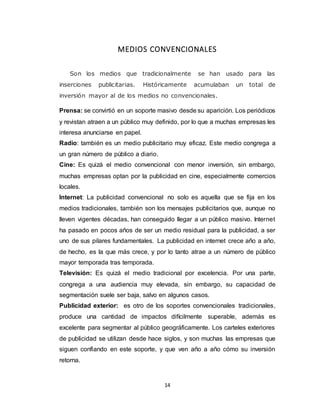 14
MEDIOS CONVENCIONALES
Son los medios que tradicionalmente se han usado para las
inserciones publicitarias. Históricamente acumulaban un total de
inversión mayor al de los medios no convencionales.
Prensa: se convirtió en un soporte masivo desde su aparición. Los periódicos
y revistan atraen a un público muy definido, por lo que a muchas empresas les
interesa anunciarse en papel.
Radio: también es un medio publicitario muy eficaz. Este medio congrega a
un gran número de público a diario.
Cine: Es quizá el medio convencional con menor inversión, sin embargo,
muchas empresas optan por la publicidad en cine, especialmente comercios
locales.
Internet: La publicidad convencional no solo es aquella que se fija en los
medios tradicionales, también son los mensajes publicitarios que, aunque no
lleven vigentes décadas, han conseguido llegar a un público masivo. Internet
ha pasado en pocos años de ser un medio residual para la publicidad, a ser
uno de sus pilares fundamentales. La publicidad en internet crece año a año,
de hecho, es la que más crece, y por lo tanto atrae a un número de público
mayor temporada tras temporada.
Televisión: Es quizá el medio tradicional por excelencia. Por una parte,
congrega a una audiencia muy elevada, sin embargo, su capacidad de
segmentación suele ser baja, salvo en algunos casos.
Publicidad exterior: es otro de los soportes convencionales tradicionales,
produce una cantidad de impactos difícilmente superable, además es
excelente para segmentar al público geográficamente. Los carteles exteriores
de publicidad se utilizan desde hace siglos, y son muchas las empresas que
siguen confiando en este soporte, y que ven año a año cómo su inversión
retorna.
 