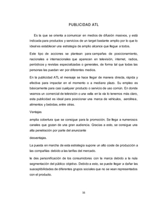 16
PUBLICIDAD ATL
Es la que se orienta a comunicar en medios de difusión masivos, y está
indicada para productos y servicios de un target bastante amplio por lo que lo
ideal es establecer una estrategia de amplio alcance que llegue a todos.
Este tipo de acciones se plantean para campañas de posicionamiento,
nacionales e internacionales que aparecen en televisión, internet, radios,
periódicos y revistas especializadas o generales, de forma tal que todas las
personas las puedan ver por diferentes medios.
En la publicidad ATL el mensaje se hace llegar de manera directa, rápida y
efectiva para impactar en el momento o a mediano plazo. Su empleo es
básicamente para casi cualquier producto o servicio de uso común. En donde
veamos un comercial de televisión o una valla en la vía lo tenemos más claro,
esta publicidad es ideal para posicionar una marca de vehículos, aerolínea,
alimentos y bebidas, entre otras.
Ventajas
amplia cobertura que se consigue para la promoción. Se llega a numerosos
canales que gozan de una gran audiencia. Gracias a esto, se consigue una
alta penetración por parte del anunciante
desventajas.
La puesta en marcha de esta estrategia supone un alto coste de producción a
las compañías debido a las tarifas del mercado.
le des personificación de los consumidores con la marca debido a la nula
segmentación del público objetivo. Debido a esto, se puede llegar a dañar las
susceptibilidades de diferentes grupos sociales que no se vean representados
con el producto.
 