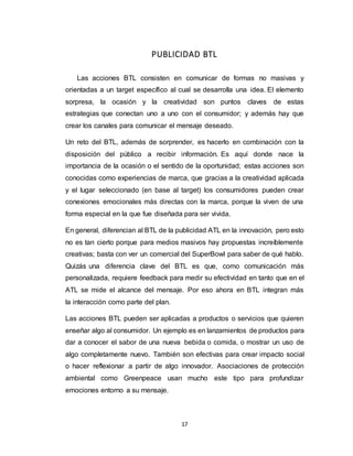 17
PUBLICIDAD BTL
Las acciones BTL consisten en comunicar de formas no masivas y
orientadas a un target específico al cual se desarrolla una idea. El elemento
sorpresa, la ocasión y la creatividad son puntos claves de estas
estrategias que conectan uno a uno con el consumidor; y además hay que
crear los canales para comunicar el mensaje deseado.
Un reto del BTL, además de sorprender, es hacerlo en combinación con la
disposición del público a recibir información. Es aquí donde nace la
importancia de la ocasión o el sentido de la oportunidad; estas acciones son
conocidas como experiencias de marca, que gracias a la creatividad aplicada
y el lugar seleccionado (en base al target) los consumidores pueden crear
conexiones emocionales más directas con la marca, porque la viven de una
forma especial en la que fue diseñada para ser vivida.
En general, diferencian al BTL de la publicidad ATL en la innovación, pero esto
no es tan cierto porque para medios masivos hay propuestas increíblemente
creativas; basta con ver un comercial del SuperBowl para saber de qué hablo.
Quizás una diferencia clave del BTL es que, como comunicación más
personalizada, requiere feedback para medir su efectividad en tanto que en el
ATL se mide el alcance del mensaje. Por eso ahora en BTL integran más
la interacción como parte del plan.
Las acciones BTL pueden ser aplicadas a productos o servicios que quieren
enseñar algo al consumidor. Un ejemplo es en lanzamientos de productos para
dar a conocer el sabor de una nueva bebida o comida, o mostrar un uso de
algo completamente nuevo. También son efectivas para crear impacto social
o hacer reflexionar a partir de algo innovador. Asociaciones de protección
ambiental como Greenpeace usan mucho este tipo para profundizar
emociones entorno a su mensaje.
 