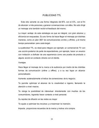 19
PUBLICIDAD TTL
Esta otra variante es una forma integrada del BTL con el ATL, con el fin
de alcanzar a más personas y generar conversaciones con ellos. No solo dirigir
un mensaje sino también recibir el feedback del mismo.
La mayor ventaja de esta estrategia es que es integral, con gran alcance y
eficiencia en respuestas. Es una forma de hacer llegar el mensaje por distintas
maneras, como un plan 360° de comunicaciones on-line y off-line; y al mismo
tiempo personalizar para cada target.
La publicidad TTL es ideal para integrar por ejemplo un comercial de TV con
una acción posterior de parte de espectadores, por ejemplo, hacer un anuncio
con invitación a disfrutar de una experiencia como una prueba de producto o
alguna acción en contacto directo con el cliente.
Ventajas
Hace llegar el mensaje de tu marca a la audiencia por medio de las distintas
formas de comunicación (online y offline), y a su vez logra un alcance
personalizado.
Aumenta aceleradamente el índice de conversiones de tu negocio.
Te permite optimizar el alcance de tu creatividad e ingenio, llamando la
atención a nivel masivo.
Te otorga la posibilidad de interactuar directamente con muchos de los
consumidores, logrando hacer contacto a nivel personal.
Su rapidez de difusión en las redes es mayor
Te ayuda a optimizar los recursos y a maximizar la inversión.
Impacta, proporciona recuerdos de la marca y motiva a la compra.
 