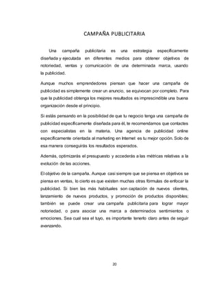 20
CAMPAÑA PUBLICITARIA
Una campaña publicitaria es una estrategia específicamente
diseñada y ejecutada en diferentes medios para obtener objetivos de
notoriedad, ventas y comunicación de una determinada marca, usando
la publicidad.
Aunque muchos emprendedores piensan que hacer una campaña de
publicidad es simplemente crear un anuncio, se equivocan por completo. Para
que la publicidad obtenga los mejores resultados es imprescindible una buena
organización desde el principio.
Si estás pensando en la posibilidad de que tu negocio tenga una campaña de
publicidad específicamente diseñada para él, te recomendamos que contactes
con especialistas en la materia. Una agencia de publicidad online
específicamente orientada al marketing en Internet es tu mejor opción. Solo de
esa manera conseguirás los resultados esperados.
Además, optimizarás el presupuesto y accederás a las métricas relativas a la
evolución de las acciones.
El objetivo de la campaña. Aunque casi siempre que se piensa en objetivos se
piensa en ventas, lo cierto es que existen muchas otras fórmulas de enfocar la
publicidad. Si bien las más habituales son captación de nuevos clientes,
lanzamiento de nuevos productos, y promoción de productos disponibles;
también se puede crear una campaña publicitaria para lograr mayor
notoriedad, o para asociar una marca a determinados sentimientos o
emociones. Sea cual sea el tuyo, es importante tenerlo claro antes de seguir
avanzando.
 