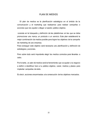 22
PLAN DE MEDIOS
El plan de medios es la planificación estratégica en el ámbito de la
comunicación y el marketing que realizamos para realizar campañas o
acciones que nos ayuden a llegar a nuestro público objetivo.
consiste en la búsqueda y definición de las plataformas en las que se debe
promocionar una marca, un producto o un servicio. Este plan establecerá la
mejor combinación de medios posible para lograr los objetivos de la campaña
de marketing de una empresa.
Para conseguir este objetivo será necesaria una planificación y definición de
estrategias y acciones.
Pero sobre todo será importante elegir los medios correctos para llevarlas a
cabo.
Por lo tanto, un plan de medios será la herramienta que va ayudar a tu negocio
a definir e identificar bien a tu público objetivo, canal, medios y plazos para
implantar campañas de éxito.
Es decir, acciones encaminadas a la consecución de los objetivos marcados.
 