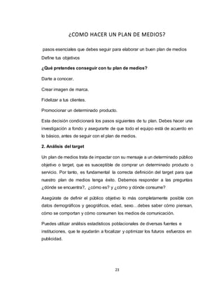 23
¿COMO HACER UN PLAN DE MEDIOS?
pasos esenciales que debes seguir para elaborar un buen plan de medios
Define tus objetivos
¿Qué pretendes conseguir con tu plan de medios?
Darte a conocer.
Crear imagen de marca.
Fidelizar a tus clientes.
Promocionar un determinado producto.
Esta decisión condicionará los pasos siguientes de tu plan. Debes hacer una
investigación a fondo y asegurarte de que todo el equipo está de acuerdo en
lo básico, antes de seguir con el plan de medios.
2. Análisis del target
Un plan de medios trata de impactar con su mensaje a un determinado público
objetivo o target, que es susceptible de comprar un determinado producto o
servicio. Por tanto, es fundamental la correcta definición del target para que
nuestro plan de medios tenga éxito. Debemos responder a las preguntas
¿dónde se encuentra?, ¿cómo es? y ¿cómo y dónde consume?
Asegúrate de definir el público objetivo lo más completamente posible con
datos demográficos y geográficos, edad, sexo…debes saber cómo piensan,
cómo se comportan y cómo consumen los medios de comunicación.
Puedes utilizar análisis estadísticos poblacionales de diversas fuentes e
instituciones, que te ayudarán a focalizar y optimizar los futuros esfuerzos en
publicidad.
 