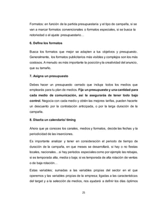 25
Formatos: en función de la partida presupuestaria y el tipo de campaña, si se
van a marcar formatos convencionales o formatos especiales, si se busca la
notoriedad o el ajuste presupuestario…
6. Define los formatos
Busca los formatos que mejor se adapten a tus objetivos y presupuesto.
Generalmente, los formatos publicitarios más visibles y complejos son los más
costosos. A menudo es más importante la posicióny la creatividad del anuncio,
que su tamaño.
7. Asigna un presupuesto
Debes hacer un presupuesto cerrado que incluya todos los medios que
emplearás para tu plan de medios. Fija un presupuesto y una cantidad para
cada medio de comunicación, así te asegurarás de tener todo bajo
control. Negocia con cada medio y obtén las mejores tarifas, pueden hacerte
un descuento por la contratación anticipada, o por la larga duración de la
campaña.
8. Diseña un calendario/ timing
Ahora que ya conoces los canales, medios y formatos, decide las fechas y la
periodicidad de las inserciones.
Es importante analizar y tener en consideración el periodo de tiempo de
duración de la campaña, en que meses se desarrollará, si hay o no fiestas
locales, nacionales…si hay períodos especiales como por ejemplo las rebajas,
si es temporada alta, media o baja; si es temporada de alta rotación de ventas
o de baja rotación…
Estas variables; sumadas a las variables propias del sector en el que
operemos y las variables propias de la empresa; ligadas a las características
del target y a la selección de medios, nos ayudará a definir los días óptimos
 