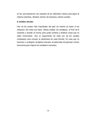 26
en los que lanzaremos los impactos de los diferentes medios para lograr la
máxima cobertura, afinidad, número de impactos y retorno posible.
9. Análisis del plan
Uno de los puntos más importantes del plan de medios es saber si los
esfuerzos han dado sus frutos. Debes analizar los resultados, al final de la
campaña y durante la misma, para poder cambiar y rectificar cosas que no
estén funcionando. Haz un seguimiento de cada uno de los canales
contratados para conocer la efectividad de cada formato. En caso que no
funcionen o no lleguen al objetivo marcado, se debe tratar de optimizar y tomar
decisiones para mejorar los resultados marcados.
 