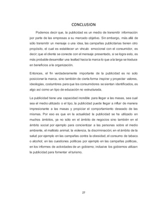 27
CONCLUSION
Podemos decir que, la publicidad es un medio de transmitir información
por parte de las empresas a su mercado objetivo. Sin embargo, más allá de
sólo transmitir un mensaje o una idea, las campañas publicitarias tienen otro
propósito, el cual es establecer un vínculo emocional con el consumidor, es
decir; que el cliente se conecte con el mensaje presentado, si se logra esto, es
más probable desarrollar una lealtad hacia la marca lo que a la larga se traduce
en beneficios a la organización.
Entonces, el fin verdaderamente importante de la publicidad es no solo
posicionar la marca, sino también de cierta forma inspirar y proyectar valores,
ideologías, costumbres para que los consumidores se sientan identificados, es
algo así como un tipo de educación no estructurada.
La publicidad tiene una capacidad increíble para llegar a las masas, sea cual
sea el medio utilizado o el tipo, la publicidad puede llegar a influir de manera
impresionante a las masas y propiciar el comportamiento deseado de las
mismas. Por eso es que en la actualidad la publicidad se ha utilizado en
muchos ámbitos, ya no sólo en el ámbito de negocios sino también en el
ámbito social por ejemplo para concientizar a las personas sobre el medio
ambiente, el maltrato animal, la violencia, la discriminación; en el ámbito de la
salud por ejemplo en las campañas contra la obesidad, el consumo de tabaco
o alcohol; en las cuestiones políticas por ejemplo en las campañas políticas,
en los informes de actividades de un gobierno; inclusive los gobiernos utilizan
la publicidad para fomentar el turismo.
 