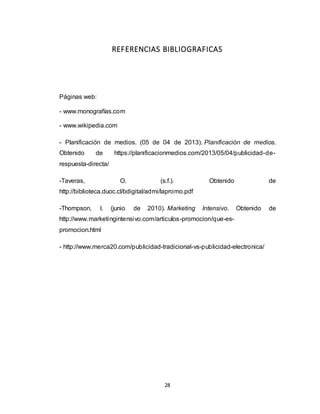 28
REFERENCIAS BIBLIOGRAFICAS
Páginas web:
- www.monografías.com
- www.wikipedia.com
- Planificación de medios. (05 de 04 de 2013). Planificación de medios.
Obtenido de https://planificacionmedios.com/2013/05/04/publicidad-de-
respuesta-directa/
-Taveras, O. (s.f.). Obtenido de
http://biblioteca.duoc.cl/bdigital/admi/lapromo.pdf
-Thompson, I. (junio de 2010). Marketing Intensivo. Obtenido de
http://www.marketingintensivo.com/articulos-promocion/que-es-
promocion.html
- http://www.merca20.com/publicidad-tradicional-vs-publicidad-electronica/
 
