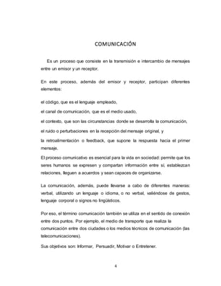 4
COMUNICACIÓN
Es un proceso que consiste en la transmisión e intercambio de mensajes
entre un emisor y un receptor.
En este proceso, además del emisor y receptor, participan diferentes
elementos:
el código, que es el lenguaje empleado,
el canal de comunicación, que es el medio usado,
el contexto, que son las circunstancias donde se desarrolla la comunicación,
el ruido o perturbaciones en la recepción del mensaje original, y
la retroalimentación o feedback, que supone la respuesta hacia el primer
mensaje.
El proceso comunicativo es esencial para la vida en sociedad: permite que los
seres humanos se expresen y compartan información entre sí, establezcan
relaciones, lleguen a acuerdos y sean capaces de organizarse.
La comunicación, además, puede llevarse a cabo de diferentes maneras:
verbal, utilizando un lenguaje o idioma, o no verbal, valiéndose de gestos,
lenguaje corporal o signos no lingüísticos.
Por eso, el término comunicación también se utiliza en el sentido de conexión
entre dos puntos. Por ejemplo, el medio de transporte que realiza la
comunicación entre dos ciudades o los medios técnicos de comunicación (las
telecomunicaciones).
Sus objetivos son: Informar, Persuadir, Motivar o Entretener.
 