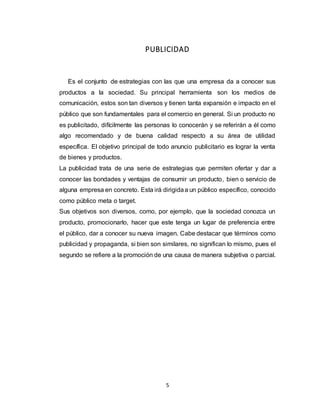 5
PUBLICIDAD
Es el conjunto de estrategias con las que una empresa da a conocer sus
productos a la sociedad. Su principal herramienta son los medios de
comunicación, estos son tan diversos y tienen tanta expansión e impacto en el
público que son fundamentales para el comercio en general. Si un producto no
es publicitado, difícilmente las personas lo conocerán y se referirán a él como
algo recomendado y de buena calidad respecto a su área de utilidad
específica. El objetivo principal de todo anuncio publicitario es lograr la venta
de bienes y productos.
La publicidad trata de una serie de estrategias que permiten ofertar y dar a
conocer las bondades y ventajas de consumir un producto, bien o servicio de
alguna empresa en concreto. Esta irá dirigidaa un público específico, conocido
como público meta o target.
Sus objetivos son diversos, como, por ejemplo, que la sociedad conozca un
producto, promocionarlo, hacer que este tenga un lugar de preferencia entre
el público, dar a conocer su nueva imagen. Cabe destacar que términos como
publicidad y propaganda, si bien son similares, no significan lo mismo, pues el
segundo se refiere a la promoción de una causa de manera subjetiva o parcial.
 