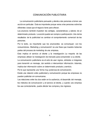 6
COMUNICACIÓN PUBLICITARIA
La comunicación publicitaria persuade y alienta a las personas a tomar una
acción en particular. Esta es importante porque versa a las personas sobre las
diferentes cosas que el negocio tiene para ofrecer.
Los anuncios también muestran las ventajas, características y valores de un
determinado producto. La acción puede ser compra o participación. Uno de los
resultados de la publicidad es cambiar el comportamiento comercial de las
personas.
Por lo tanto, es importante que los anunciantes se comuniquen con los
consumidores. Marketing y comunicación' es una frase que muestra todas las
partes del proceso de marketing de una empresa.
Esto implica el servicio al cliente y la investigación. La mayoría de las
empresas utilizan la investigación de mercado para comprender a su cliente.
La comunicación publicitaria es el acto de usar signos, símbolos e imágenes
para transmitir un mensaje, dar sentido o intercambiar información. Además,
implica dar información sobre un determinado producto y servicio.
Por lo que representa una forma muy poderosa de comunicación.
Existe una relación entre publicidad y comunicación porque las empresas no
pueden publicitar sin comunicarse.
Las relaciones entre los dos están en la audiencia, el desarrollo del mensaje,
los métodos de comunicación y el servicio al cliente, y cuando una empresa
los usa correctamente, puede afectar las compras y los ingresos.
 