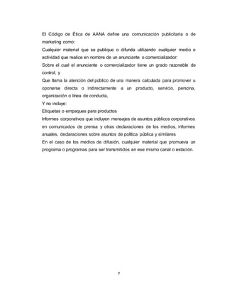 7
El Código de Ética de AANA define una comunicación publicitaria o de
marketing como:
Cualquier material que se publique o difunda utilizando cualquier medio o
actividad que realice en nombre de un anunciante o comercializador:
Sobre el cual el anunciante o comercializador tiene un grado razonable de
control, y
Que llama la atención del público de una manera calculada para promover u
oponerse directa o indirectamente a un producto, servicio, persona,
organización o línea de conducta,
Y no incluye:
Etiquetas o empaques para productos
Informes corporativos que incluyen mensajes de asuntos públicos corporativos
en comunicados de prensa y otras declaraciones de los medios, informes
anuales, declaraciones sobre asuntos de política pública y similares
En el caso de los medios de difusión, cualquier material que promueva un
programa o programas para ser transmitidos en ese mismo canal o estación.
 
