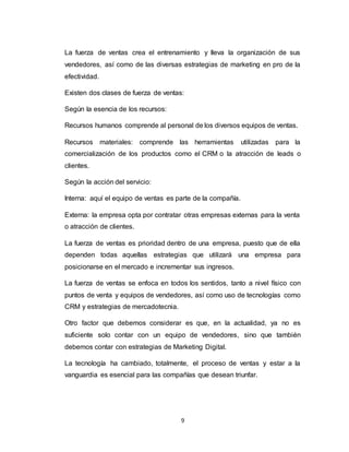9
La fuerza de ventas crea el entrenamiento y lleva la organización de sus
vendedores, así como de las diversas estrategias de marketing en pro de la
efectividad.
Existen dos clases de fuerza de ventas:
Según la esencia de los recursos:
Recursos humanos comprende al personal de los diversos equipos de ventas.
Recursos materiales: comprende las herramientas utilizadas para la
comercialización de los productos como el CRM o la atracción de leads o
clientes.
Según la acción del servicio:
Interna: aquí el equipo de ventas es parte de la compañía.
Externa: la empresa opta por contratar otras empresas externas para la venta
o atracción de clientes.
La fuerza de ventas es prioridad dentro de una empresa, puesto que de ella
dependen todas aquellas estrategias que utilizará una empresa para
posicionarse en el mercado e incrementar sus ingresos.
La fuerza de ventas se enfoca en todos los sentidos, tanto a nivel físico con
puntos de venta y equipos de vendedores, así como uso de tecnologías como
CRM y estrategias de mercadotecnia.
Otro factor que debemos considerar es que, en la actualidad, ya no es
suficiente solo contar con un equipo de vendedores, sino que también
debemos contar con estrategias de Marketing Digital.
La tecnología ha cambiado, totalmente, el proceso de ventas y estar a la
vanguardia es esencial para las compañías que desean triunfar.
 