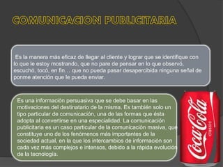 Es la manera más eficaz de llegar al cliente y lograr que se identifique con
lo que le estoy mostrando, que no pare de pensar en lo que observó,
escuchó, tocó, en fin… que no pueda pasar desapercibida ninguna señal de
ponme atención que le pueda enviar.
Es una información persuasiva que se debe basar en las
motivaciones del destinatario de la misma. Es también solo un
tipo particular de comunicación, una de las formas que ésta
adopta al convertirse en una especialidad. La comunicación
publicitaria es un caso particular de la comunicación masiva, que
constituye uno de los fenómenos más importantes de la
sociedad actual, en la que los intercambios de información son
cada vez más complejos e intensos, debido a la rápida evolución
de la tecnología.
 