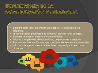 • Siempre debe tener un emisor, un receptor, el enunciante y la
audiencia.
• la comunicación publicitaria es compleja, aunque no lo parezca.
• Es parte de nuestro sistema de comunicación
• Informa a la gente de al disponibilidad de productos y servicios
• Proporciona información que ayuda a tomar decisiones fundamentales
• Informa a la agente acerca de sus derechos y obligaciones como
ciudadano
 