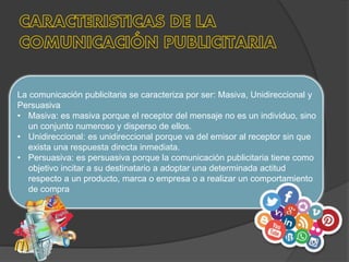 La comunicación publicitaria se caracteriza por ser: Masiva, Unidireccional y
Persuasiva
• Masiva: es masiva porque el receptor del mensaje no es un individuo, sino
un conjunto numeroso y disperso de ellos.
• Unidireccional: es unidireccional porque va del emisor al receptor sin que
exista una respuesta directa inmediata.
• Persuasiva: es persuasiva porque la comunicación publicitaria tiene como
objetivo incitar a su destinatario a adoptar una determinada actitud
respecto a un producto, marca o empresa o a realizar un comportamiento
de compra
 