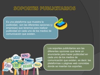 Es una plataforma que muestra la
publicidad, son las diferentes opciones (y
empresas) que tenemos para realizar
publicidad en cada uno de los medios de
comunicación que existen.
Los soportes publicitarios son las
diferentes opciones que tiene un
anunciante para hacer publicidad en
cada uno de los medios de
comunicación que existen, es decir, las
plataformas o páginas web concretas
donde se insertan los soportes.
 