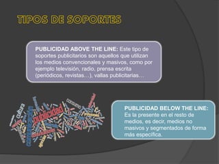 PUBLICIDAD ABOVE THE LINE: Este tipo de
soportes publicitarios son aquellos que utilizan
los medios convencionales y masivos, como por
ejemplo televisión, radio, prensa escrita
(periódicos, revistas…), vallas publicitarias…
PUBLICIDAD BELOW THE LINE:
Es la presente en el resto de
medios, es decir, medios no
masivos y segmentados de forma
más específica.
 