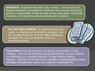 ANUNCIOS: Ya sean en televisión, radio, revistas… Un anuncio es el
soporte publicitario por excelencia. Puede ser más o menos impactante,
genérico o segmentado. Puede que sea sonoro (para radio), visual (para
impresión o en internet) o audiovisual (televisión o internet).
VALLAS PUBLICITARIAS: Un soporte también muy
usado. La clave está en su tamaño y ubicación. A su
vez, se debe diferenciar entre las vallas publicitarias
de imagen fija y las que muestran vídeos, en
creciente tendencia.
FOLLETOS: Promoción de marca, de ofertas, promociones, a modo
catálogo… Este tipo de publicidad impresa permite dar una gran cantidad
de información en un espacio reducido. Ya sean folletos, dípticos,
trípticos… Este tipo de formato se ha convertido en imprescindible en toda
estrategia de publicidad, incluso como soporte a publicidad ATL.
 