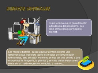 Es un término nuevo para describir
la tendencia del periodismo, que
tiene como espacio principal el
internet.
Los medios digitales puede apuntar a Internet como una
herramienta que incorpora todos los medios de comunicación
tradicionales, esto en algún momento se dijo del cine debido a que
incorporaba la fotografía, la plástica y se valía de las bellas artes,
formando un medio expresivo, completo y hermoso.
 