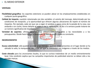  EL MEDIO EXTERIOR
VENTAJAS
Flexibilidad geográfica: los soportes exteriores se pueden ubicar en los emplazamientos establecidos en
cualquier punto geográfico.
Calidad de impacto, cuestión relacionada con dos variables: el acierto del mensaje, determinado por las
condiciones de recepción, y la oportunidad que ofrecen algunas ubicaciones de repetir el número de
impactos. Por ejemplo, cada vez que vas a coger el autobús o pasas cerca de la parada de tu casa, sea
andando o en coche, tienes delante el anuncio de la marquesina. Al día o la semana puede tratarse de
un número significativo de impactos.
Variedad de soportes: ofrece opciones muy diferenciadas, adaptables a las necesidades y a los
presupuestos. Desde hace tiempo la búsqueda de nuevas posibilidades es constante.
INCONVENIENTES
Escasa selectividad: sólo pueden acceder a sus mensajes quienes estén presentes en el lugar donde se ha
ubicado la valla, la marquesina, etc., a no ser que se transmitan sus imágenes a través de los medios.
Coste elevado para los anunciantes locales, lo que es curioso tratándose de un medio eminentemente
local. Esta condición explica que las campañas importantes de publicidad exterior se deban sólo a las
grandes marcas.
 