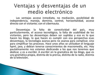 Las ventajas acceso inmediato, no mediación, posibilidad de
independencia, manejo, dominio, control, horizontalidad, acceso
directo con el visitante; con el cibernauta.
Desventajas la falta de conectividad del país, muy
particularmente, el acceso tecnológico, la falta de usabilidad de los
visitantes, pero las desventajas deben ser suplidas y eso es lo que
hacen los blogs, lo que hacen es cumplir con esa perspectiva esas
desventajas, la tecnología avanza pero no avanza para complicar, sino
para simplificar los procesos. Hace unos años se utilizaban el lenguaje
hpml, java, y debian tenerse conocimientos de macromedia, etc. Hoy
paulatinamente nos estamos dedicando a los que nos tenemos que
dedicar, y es a escribir. A escribir en la gramática de los blogs, que es
una gramática propia, distinta de la prensa, distinta de la radio, distinta
de la televisión.
 