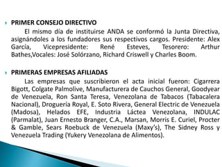 PRIMER CONSEJO DIRECTIVO
El mismo día de instituirse ANDA se conformó la Junta Directiva,
asignándoles a los fundadores sus respectivos cargos. Presidente: Alex
García, Vicepresidente: René Esteves, Tesorero: Arthur
Bathes,Vocales: José Solórzano, Richard Criswell y Charles Boom.
 PRIMERAS EMPRESAS AFILIADAS
Las empresas que suscribieron el acta inicial fueron: Cigarrera
Bigott, Colgate Palmolive, Manufacturera de Cauchos General, Goodyear
de Venezuela, Ron Santa Teresa, Venezolana de Tabacos (Tabacalera
Nacional), Droguería Royal, E. Soto Rivera, General Electric de Venezuela
(Madosa), Helados EFE, Industria Láctea Venezolana, INDULAC
(Parmalat), Juan Ernesto Branger, C.A., Marsan, Morris E. Curiel, Procter
& Gamble, Sears Roebuck de Venezuela (Maxy’s), The Sidney Ross y
Venezuela Trading (Yukery Venezolana de Alimentos).
 