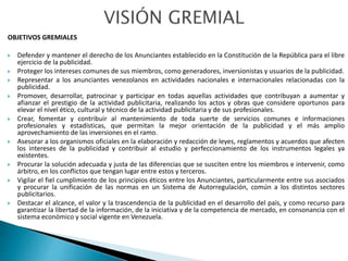 OBJETIVOS GREMIALES
 Defender y mantener el derecho de los Anunciantes establecido en la Constitución de la República para el libre
ejercicio de la publicidad.
 Proteger los intereses comunes de sus miembros, como generadores, inversionistas y usuarios de la publicidad.
 Representar a los anunciantes venezolanos en actividades nacionales e internacionales relacionadas con la
publicidad.
 Promover, desarrollar, patrocinar y participar en todas aquellas actividades que contribuyan a aumentar y
afianzar el prestigio de la actividad publicitaria, realizando los actos y obras que considere oportunos para
elevar el nivel ético, cultural y técnico de la actividad publicitaria y de sus profesionales.
 Crear, fomentar y contribuir al mantenimiento de toda suerte de servicios comunes e informaciones
profesionales y estadísticas, que permitan la mejor orientación de la publicidad y el más amplio
aprovechamiento de las inversiones en el ramo.
 Asesorar a los organismos oficiales en la elaboración y redacción de leyes, reglamentos y acuerdos que afecten
los intereses de la publicidad y contribuir al estudio y perfeccionamiento de los instrumentos legales ya
existentes.
 Procurar la solución adecuada y justa de las diferencias que se susciten entre los miembros e intervenir, como
árbitro, en los conflictos que tengan lugar entre estos y terceros.
 Vigilar el fiel cumplimiento de los principios éticos entre los Anunciantes, particularmente entre sus asociados
y procurar la unificación de las normas en un Sistema de Autorregulación, común a los distintos sectores
publicitarios.
 Destacar el alcance, el valor y la trascendencia de la publicidad en el desarrollo del país, y como recurso para
garantizar la libertad de la información, de la iniciativa y de la competencia de mercado, en consonancia con el
sistema económico y social vigente en Venezuela.
 