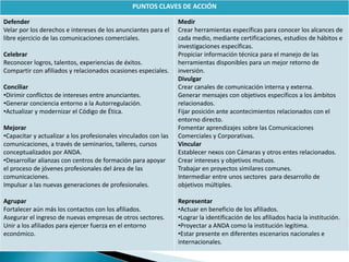 PUNTOS CLAVES DE ACCIÓN
Defender
Velar por los derechos e intereses de los anunciantes para el
libre ejercicio de las comunicaciones comerciales.
Celebrar
Reconocer logros, talentos, experiencias de éxitos.
Compartir con afiliados y relacionados ocasiones especiales.
Conciliar
•Dirimir conflictos de intereses entre anunciantes.
•Generar conciencia entorno a la Autorregulación.
•Actualizar y modernizar el Código de Ética.
Mejorar
•Capacitar y actualizar a los profesionales vinculados con las
comunicaciones, a través de seminarios, talleres, cursos
conceptualizados por ANDA.
•Desarrollar alianzas con centros de formación para apoyar
el proceso de jóvenes profesionales del área de las
comunicaciones.
Impulsar a las nuevas generaciones de profesionales.
Agrupar
Fortalecer aún más los contactos con los afiliados.
Asegurar el ingreso de nuevas empresas de otros sectores.
Unir a los afiliados para ejercer fuerza en el entorno
económico.
Medir
Crear herramientas específicas para conocer los alcances de
cada medio, mediante certificaciones, estudios de hábitos e
investigaciones específicas.
Propiciar información técnica para el manejo de las
herramientas disponibles para un mejor retorno de
inversión.
Divulgar
Crear canales de comunicación interna y externa.
Generar mensajes con objetivos específicos a los ámbitos
relacionados.
Fijar posición ante acontecimientos relacionados con el
entorno directo.
Fomentar aprendizajes sobre las Comunicaciones
Comerciales y Corporativas.
Vincular
Establecer nexos con Cámaras y otros entes relacionados.
Crear intereses y objetivos mutuos.
Trabajar en proyectos similares comunes.
Intermediar entre unos sectores para desarrollo de
objetivos múltiples.
Representar
•Actuar en beneficio de los afiliados.
•Lograr la identificación de los afiliados hacia la institución.
•Proyectar a ANDA como la institución legítima.
•Estar presente en diferentes escenarios nacionales e
internacionales.
 