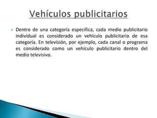  Dentro de una categoría específica, cada medio publicitario
individual es considerado un vehículo publicitario de esa
categoría. En televisión, por ejemplo, cada canal o programa
es considerado como un vehículo publicitario dentro del
medio televisivo.
 