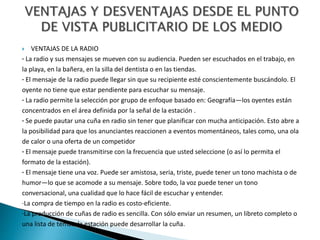  VENTAJAS DE LA RADIO
· La radio y sus mensajes se mueven con su audiencia. Pueden ser escuchados en el trabajo, en
la playa, en la bañera, en la silla del dentista o en las tiendas.
· El mensaje de la radio puede llegar sin que su recipiente esté conscientemente buscándolo. El
oyente no tiene que estar pendiente para escuchar su mensaje.
· La radio permite la selección por grupo de enfoque basado en: Geografía—los oyentes están
concentrados en el área definida por la señal de la estación .
· Se puede pautar una cuña en radio sin tener que planificar con mucha anticipación. Esto abre a
la posibilidad para que los anunciantes reaccionen a eventos momentáneos, tales como, una ola
de calor o una oferta de un competidor
· El mensaje puede transmitirse con la frecuencia que usted seleccione (o así lo permita el
formato de la estación).
· El mensaje tiene una voz. Puede ser amistosa, seria, triste, puede tener un tono machista o de
humor—lo que se acomode a su mensaje. Sobre todo, la voz puede tener un tono
conversacional, una cualidad que lo hace fácil de escuchar y entender.
·La compra de tiempo en la radio es costo-eficiente.
·La producción de cuñas de radio es sencilla. Con sólo enviar un resumen, un libreto completo o
una lista de temas, la estación puede desarrollar la cuña.
 