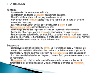  LA TELEVISION
Ventajas
· Oportunidad de venta personificada.
· Penetración en todos los grupos económico-sociales.
· Elección de la audiencia local, regional o nacional.
· Flexibilidad en el mercado geográfico que cubre y en la hora en que se
presenta el mensaje.
· Sus mensajes pueden entrar por la vista, por el oído, a base
demovimiento, color, demostraciones, etc.
· El mensaje anunciador aparece aislado en la pantalla de televisión.
· Puede ser observada por un grupo de personas al mismo tiempo.
· Puede lograrse selectividad en el publico de televisión de muchas maneras.
El día de la semana, la hora del día, el material de programación, etc. Permite
al anunciador seleccionar su sector del mercado.
Desventajas
· El inconveniente principal es su costo. La televisión es cara y requiere un
desembolso inicial considerable. Esto la hace prohibitiva para el pequeño
anunciador y obliga a administrar bien su presupuesto al gran anunciador.
· Los mensajes televisados son fugaces, breves. Solo pueden retenerse a base
de repetición.
· El volumen del publico de la televisión no puede ser comprobado, ni
garantizado; es difícil de calcular y esta sometido a errores de medición.
 