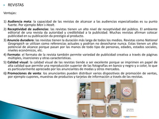  REVISTAS
Ventajas:
1) Audiencia meta: la capacidad de las revistas de alcanzar a las audiencias especializadas es su punto
fuerte. Por ejemplo Men´s Healt.
2) Receptividad de audiencias: las revistas tienen un alto nivel de receptividad del público. El ambiente
editorial de una revista da autoridad y credibilidad a la publicidad. Muchas revistas afirman colocar
publicidad en su publicación da prestigio al producto.
3) Anuncio duradero: las revistas tienen la duración más larga de todos los medios. Revistas como National
Geograpich se utilizan como referencias actuales y podrían no desecharse nunca. Estas tienen un alto
potencial de alcance porque pasan por las manos de todo tipo de personas, edades, estados sociales,
niveles económicos, etc.
4) Formato: el formato de la revista también permite variedad de publicidad creativa a través de páginas
múltiples, inserciones y otras características.
5) Calidad visual: la calidad visual de las revistas tiende a ser excelente porque se imprimen en papel de
alta calidad que permite una reproducción superior de las fotografías en banco y negro y a color, lo que
es particularmente apreciado por los anunciantes de modas y otros mercados.
6) Promociones de venta: los anunciantes pueden distribuir varios dispositivos de promoción de ventas,
por ejemplo cupones, muestras de productos y tarjetas de información a través de las revistas.
 