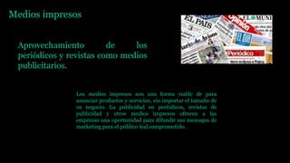 Medios impresos
Aprovechamiento de los
periódicos y revistas como medios
publicitarios.
Los medios impresos son una forma viable de para
anunciar productos y servicios, sin importar el tamaño de
su negocio. La publicidad en periódicos, revistas de
publicidad y otros medios impresos ofrecen a las
empresas una oportunidad para difundir sus mensajes de
marketing para el público leal comprometido.
 