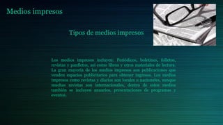 Medios impresos
Tipos de medios impresos
Los medios impresos incluyen: Periódicos, boletines, folletos,
revistas y panfletos, así como libros y otros materiales de lectura.
La gran mayoría de los medios impresos son publicaciones que
venden espacios publicitarios para obtener ingresos. Los medios
impresos como revistas y diarios son locales o nacionales, aunque
muchas revistas son internacionales, dentro de estos medios
también se incluyen anuarios, presentaciones de programas y
eventos.
 
